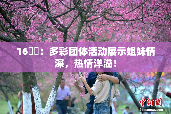 16妺妺：多彩团体活动展示姐妹情深，热情洋溢！
