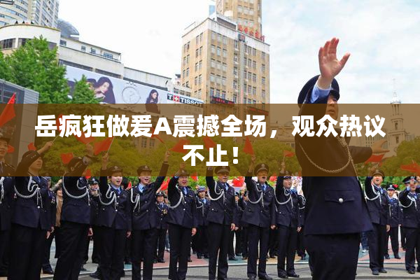 岳疯狂做爰A震撼全场，观众热议不止！