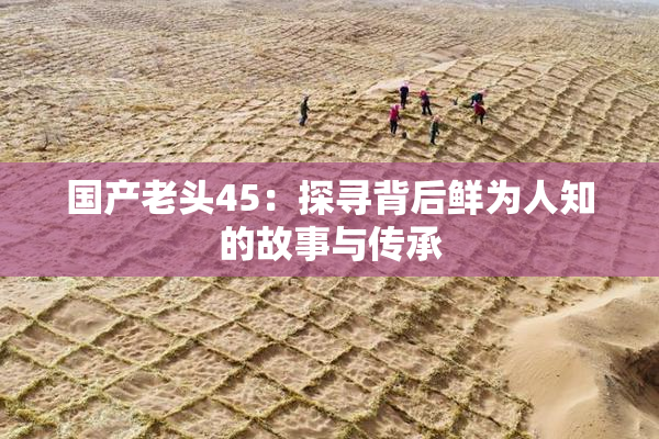 国产老头45：探寻背后鲜为人知的故事与传承