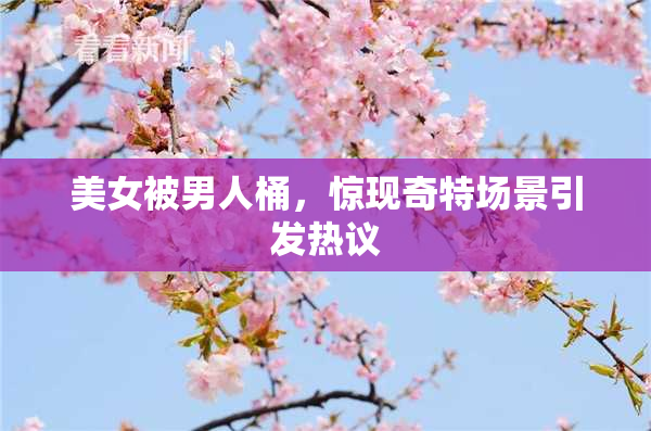 美女被男人桶，惊现奇特场景引发热议
