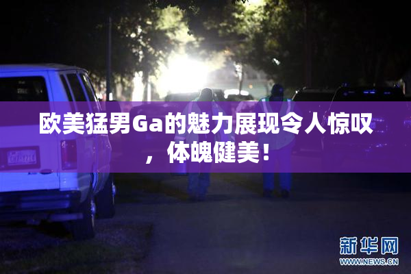欧美猛男Ga的魅力展现令人惊叹，体魄健美！