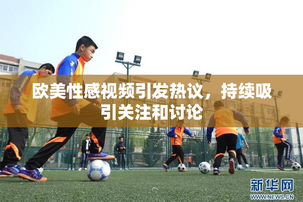 欧美性感视频引发热议，持续吸引关注和讨论