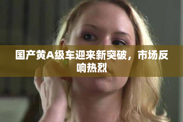 国产黄A级车迎来新突破，市场反响热烈