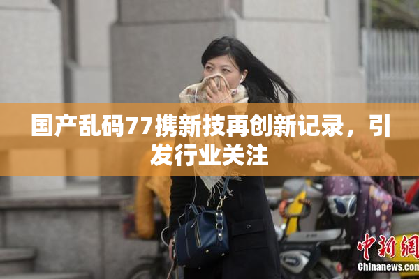 国产乱码77携新技再创新记录，引发行业关注