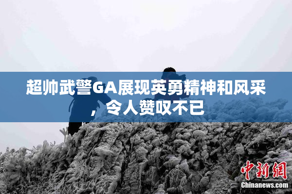 超帅武警GA展现英勇精神和风采，令人赞叹不已