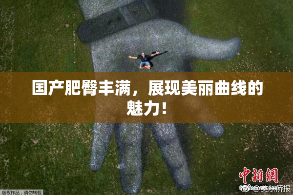 国产肥臀丰满，展现美丽曲线的魅力！
