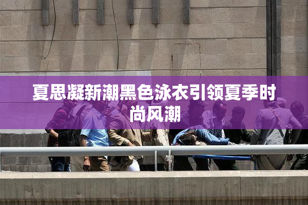 夏思凝新潮黑色泳衣引领夏季时尚风潮