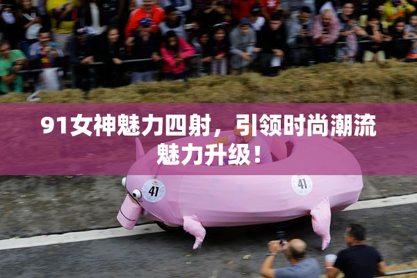 91女神魅力四射，引领时尚潮流魅力升级！