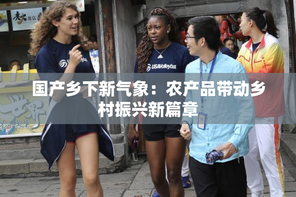 国产乡下新气象：农产品带动乡村振兴新篇章