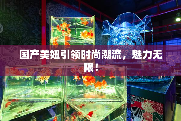 国产美妞引领时尚潮流，魅力无限！