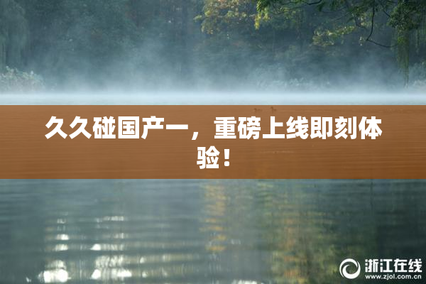 久久碰国产一，重磅上线即刻体验！
