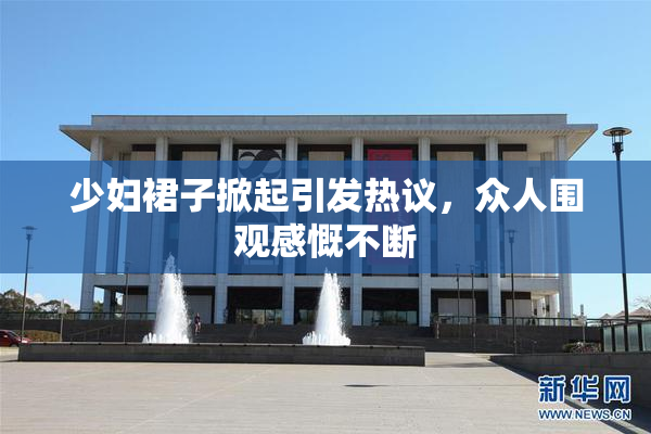 少妇裙子掀起引发热议，众人围观感慨不断