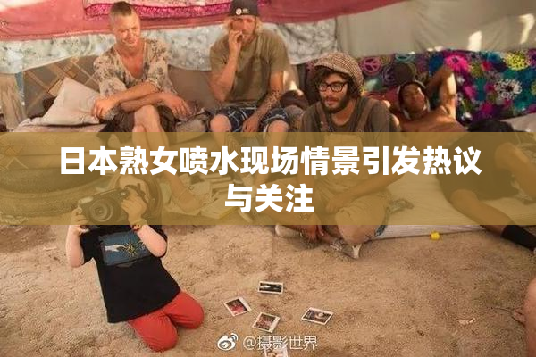 日本熟女喷水现场情景引发热议与关注