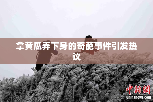 拿黄瓜弄下身的奇葩事件引发热议
