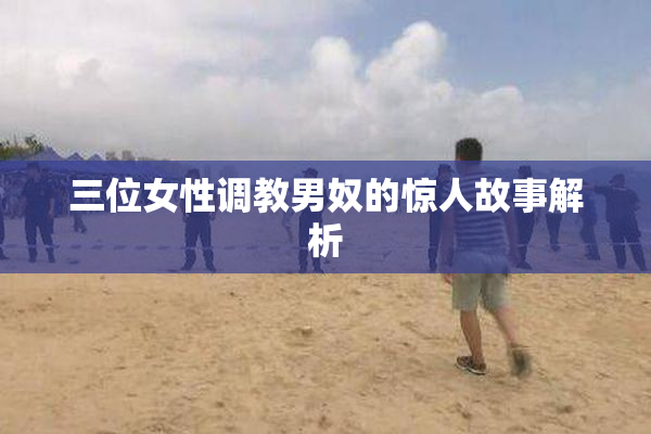 三位女性调教男奴的惊人故事解析