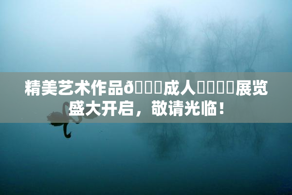 精美艺术作品🔞成人❌‌❌‌展览盛大开启，敬请光临！
