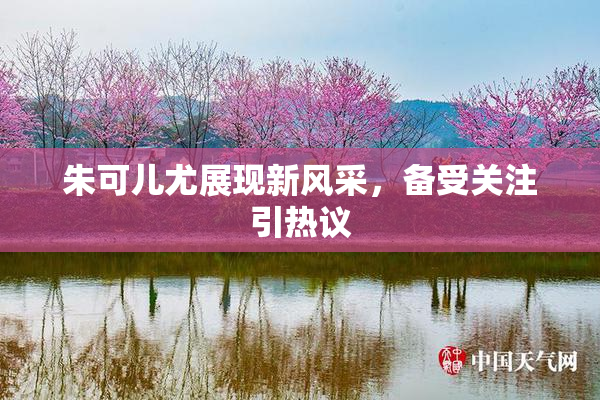 朱可儿尤展现新风采，备受关注引热议