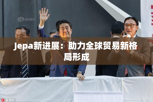 Jepa新进展：助力全球贸易新格局形成