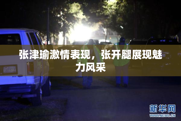 张津瑜激情表现，张开腿展现魅力风采
