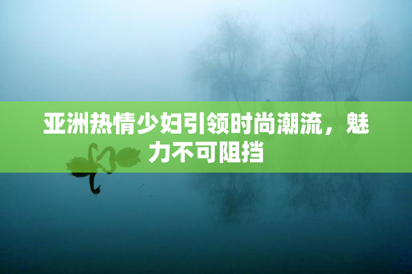 亚洲热情少妇引领时尚潮流，魅力不可阻挡
