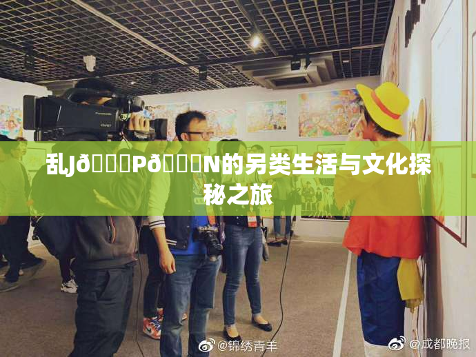 乱J🈚P🈚N的另类生活与文化探秘之旅