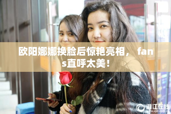 欧阳娜娜换脸后惊艳亮相， fans直呼太美！