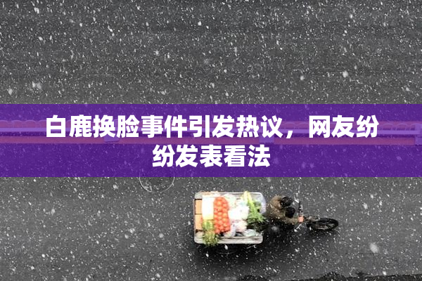 白鹿换脸事件引发热议，网友纷纷发表看法