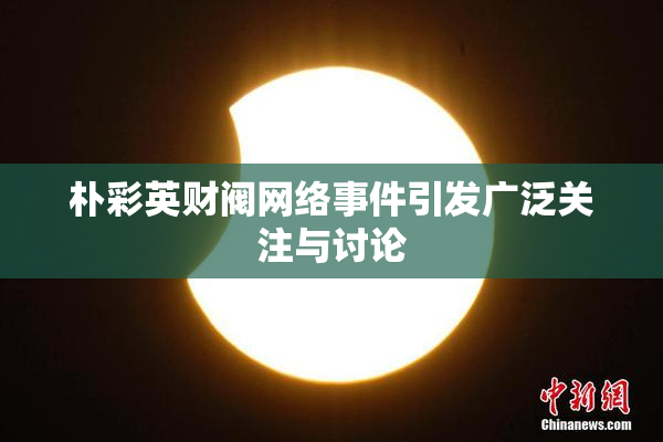 朴彩英财阀网络事件引发广泛关注与讨论