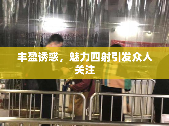 丰盈诱惑，魅力四射引发众人关注