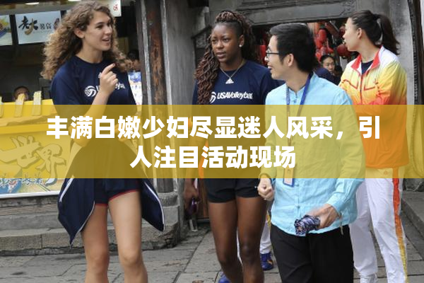 丰满白嫩少妇尽显迷人风采，引人注目活动现场