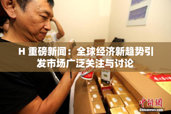 H 重磅新闻：全球经济新趋势引发市场广泛关注与讨论