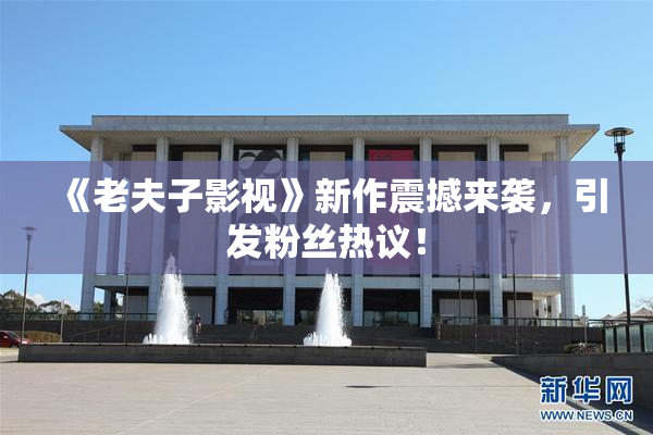 《老夫子影视》新作震撼来袭，引发粉丝热议！