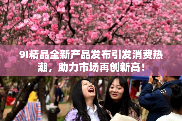 9I精品全新产品发布引发消费热潮，助力市场再创新高！