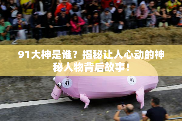 91大神是谁？揭秘让人心动的神秘人物背后故事！