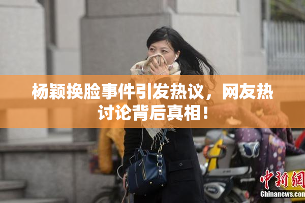 杨颖换脸事件引发热议，网友热讨论背后真相！
