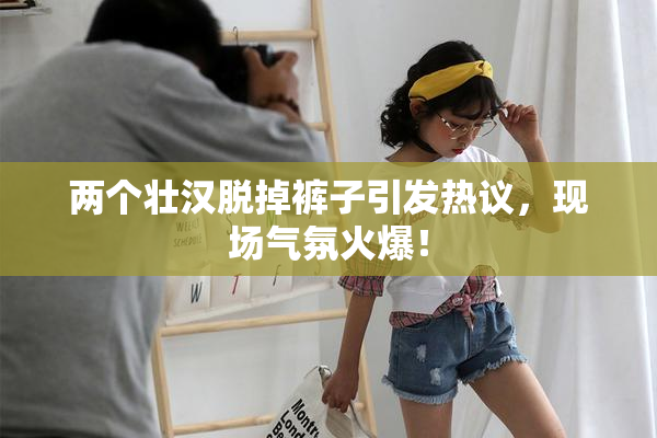 两个壮汉脱掉裤子引发热议，现场气氛火爆！