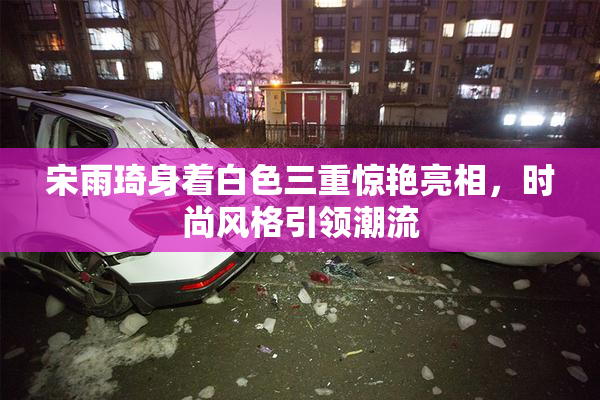 宋雨琦身着白色三重惊艳亮相，时尚风格引领潮流