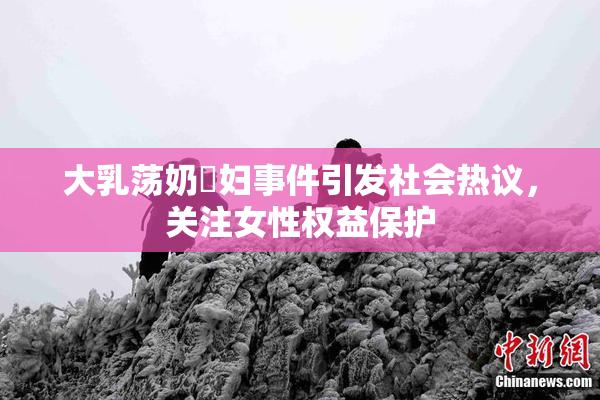 大乳荡奶婬妇事件引发社会热议，关注女性权益保护