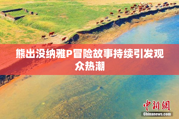 熊出没纳雅P冒险故事持续引发观众热潮
