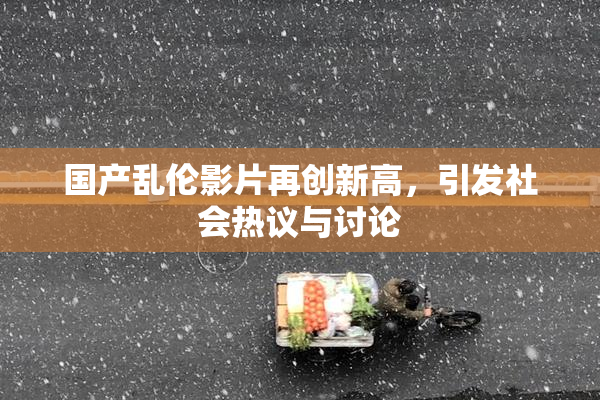 国产乱伦影片再创新高，引发社会热议与讨论