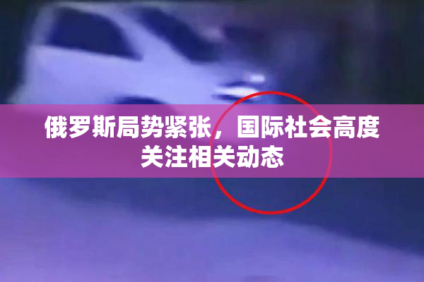 俄罗斯局势紧张，国际社会高度关注相关动态