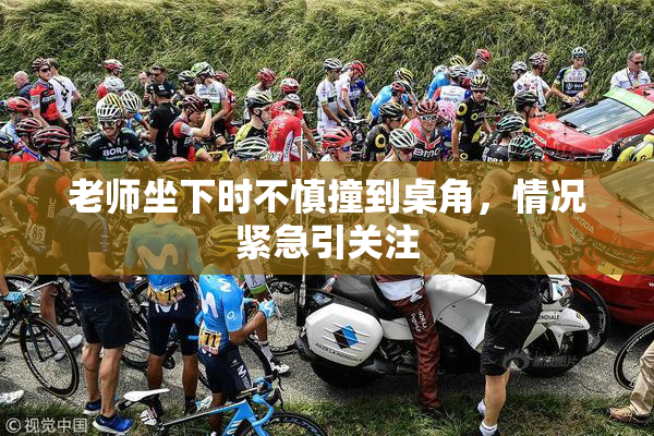 老师坐下时不慎撞到桌角，情况紧急引关注