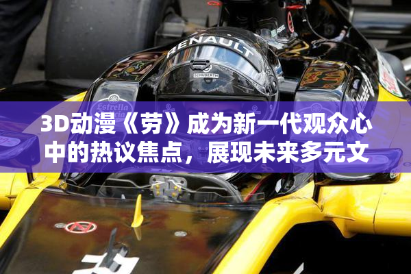 3D动漫《劳》成为新一代观众心中的热议焦点，展现未来多元文化魅力