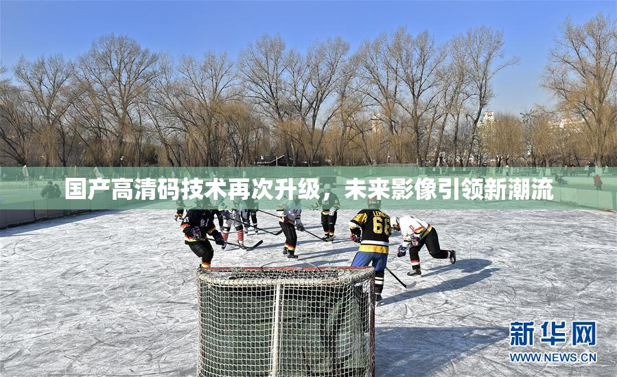 国产高清码技术再次升级，未来影像引领新潮流