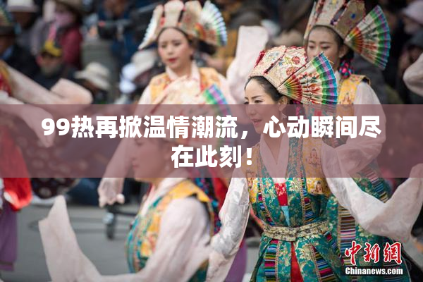 99热再掀温情潮流，心动瞬间尽在此刻！
