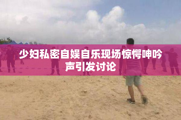 少妇私密自娱自乐现场惊愕呻吟声引发讨论