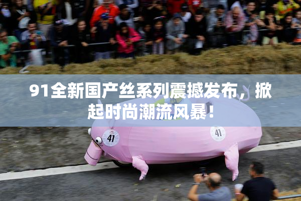 91全新国产丝系列震撼发布，掀起时尚潮流风暴！