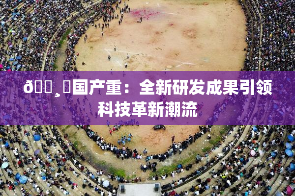🌸‌国产重：全新研发成果引领科技革新潮流