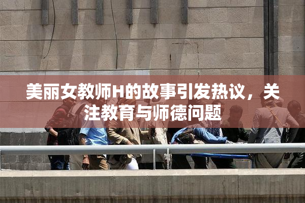 美丽女教师H的故事引发热议，关注教育与师德问题