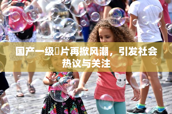 国产一级婬片再掀风潮，引发社会热议与关注